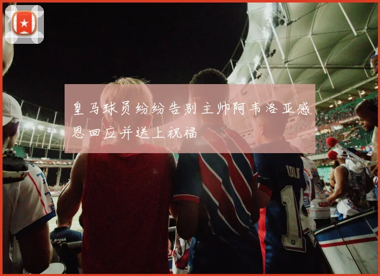 皇马球员纷纷告别主帅阿韦洛亚感恩回应并送上祝福