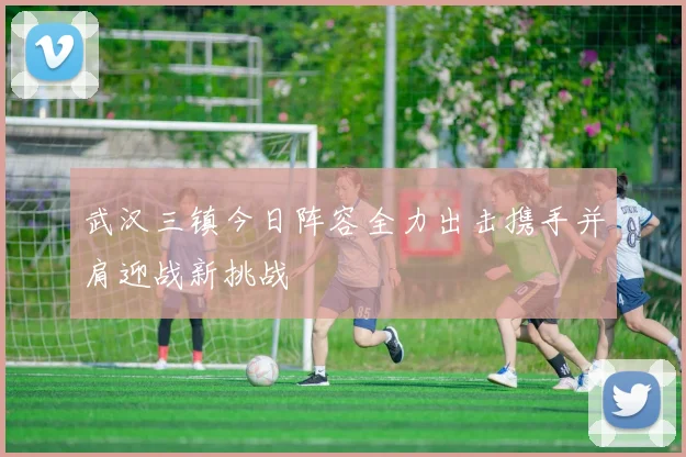 武汉三镇今日阵容全力出击携手并肩迎战新挑战