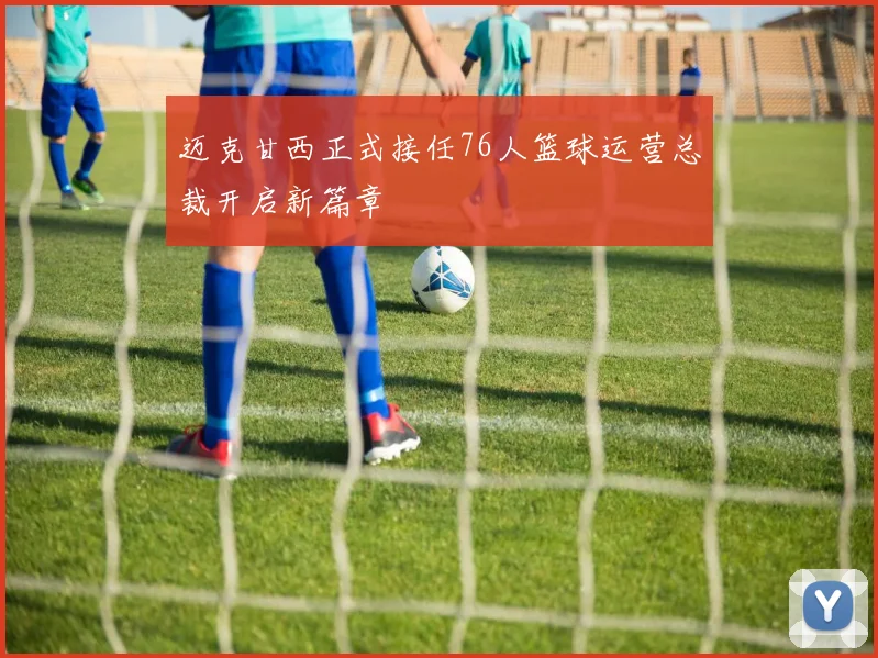 迈克甘西正式接任76人篮球运营总裁开启新篇章
