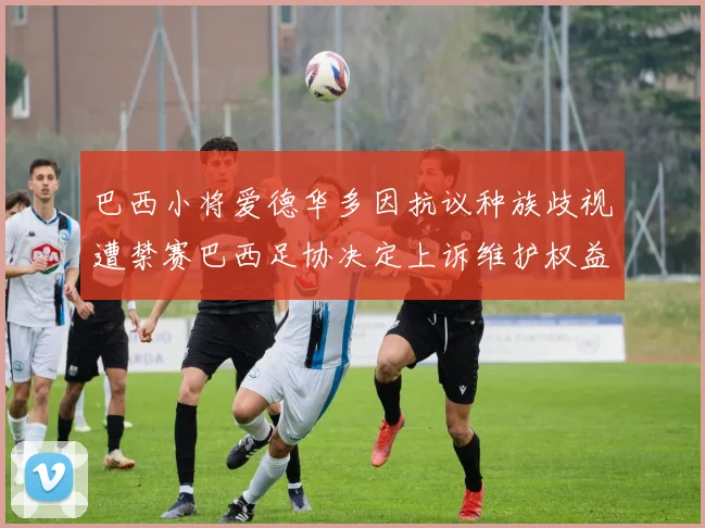 巴西小将爱德华多因抗议种族歧视遭禁赛巴西足协决定上诉维护权益