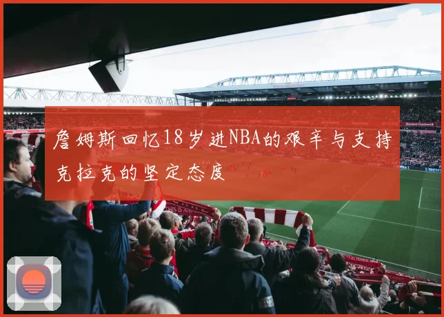 詹姆斯回忆18岁进NBA的艰辛与支持克拉克的坚定态度