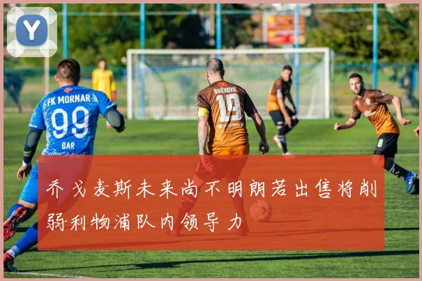 乔戈麦斯未来尚不明朗若出售将削弱利物浦队内领导力