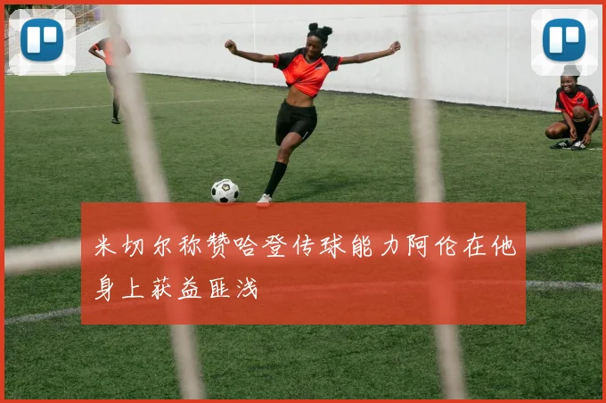 米切尔称赞哈登传球能力阿伦在他身上获益匪浅